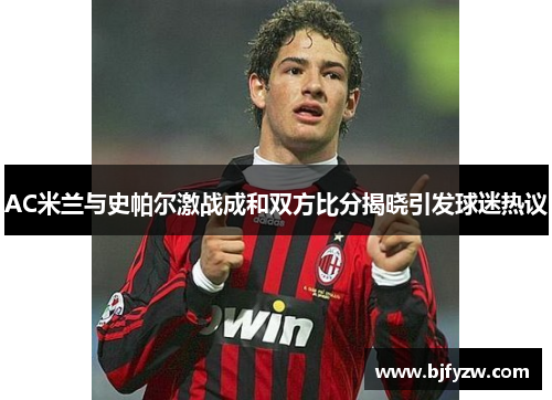 AC米兰与史帕尔激战成和双方比分揭晓引发球迷热议