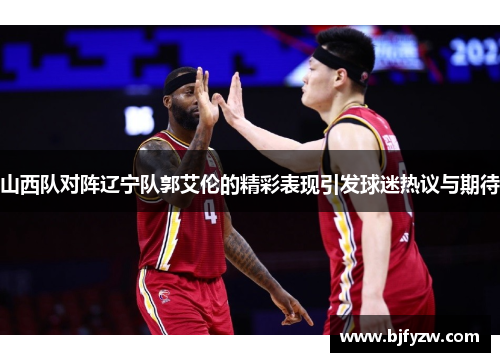 山西队对阵辽宁队郭艾伦的精彩表现引发球迷热议与期待