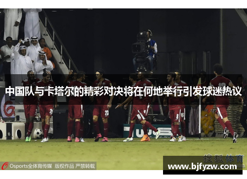 中国队与卡塔尔的精彩对决将在何地举行引发球迷热议